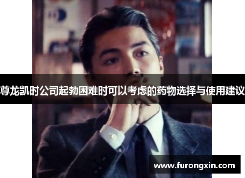 尊龙凯时公司起勃困难时可以考虑的药物选择与使用建议